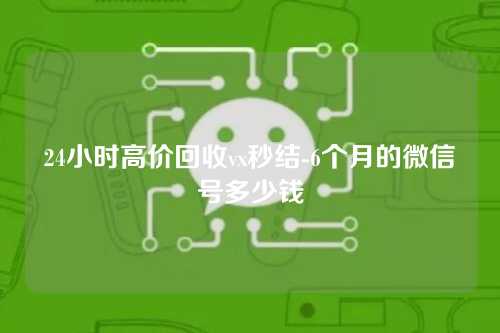 24小时高价回收vx秒结-6个月的微信号多少钱