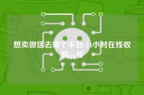 想卖微信去哪个平台-24小时在线收购qq号