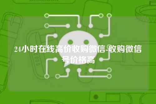 24小时在线高价收购微信-收购微信号价格高