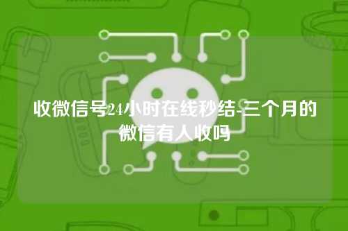 收微信号24小时在线秒结-三个月的微信有人收吗