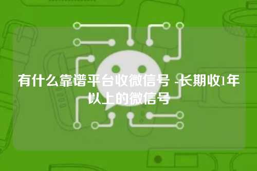 有什么靠谱平台收微信号 -长期收1年以上的微信号