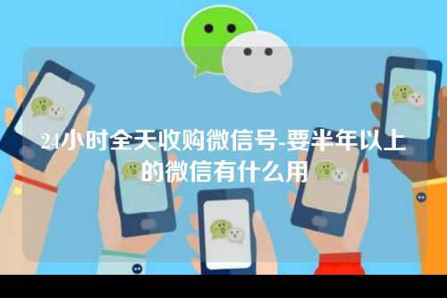 24小时全天收购微信号-要半年以上的微信有什么用