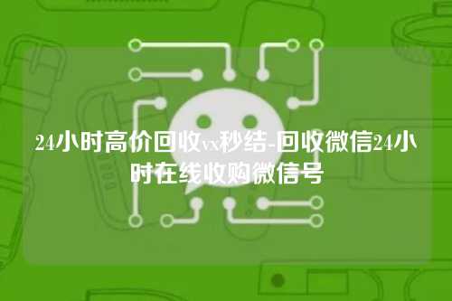 24小时高价回收vx秒结-回收微信24小时在线收购微信号