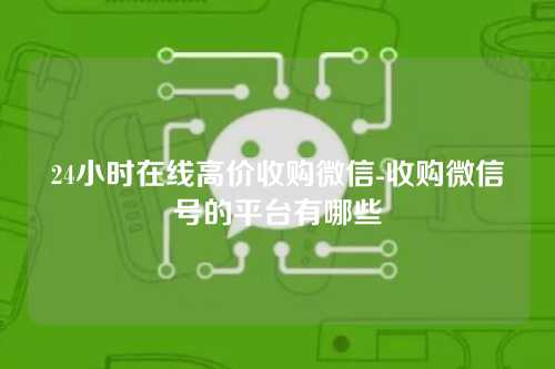 24小时在线高价收购微信-收购微信号的平台有哪些