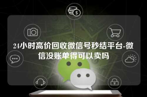 24小时高价回收微信号秒结平台-微信没账单得可以卖吗