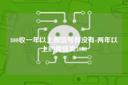 800收一年以上微信号有没有-两年以上的微信卖3000