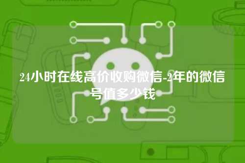 24小时在线高价收购微信-2年的微信号值多少钱