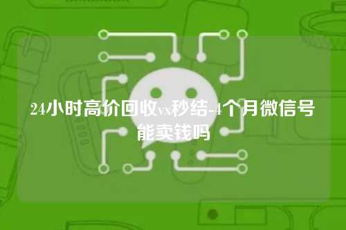 24小时高价回收vx秒结-4个月微信号能卖钱吗