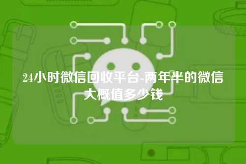 24小时微信回收平台-两年半的微信大概值多少钱