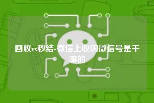 回收vx秒结-微信上收购微信号是干嘛的