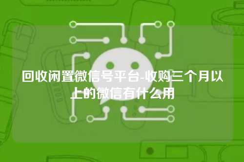 回收闲置微信号平台-收购三个月以上的微信有什么用