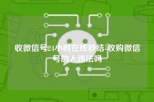 收微信号24小时在线秒结-收购微信号的人违法吗