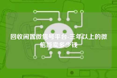 回收闲置微信号平台-三年以上的微信能卖多少钱