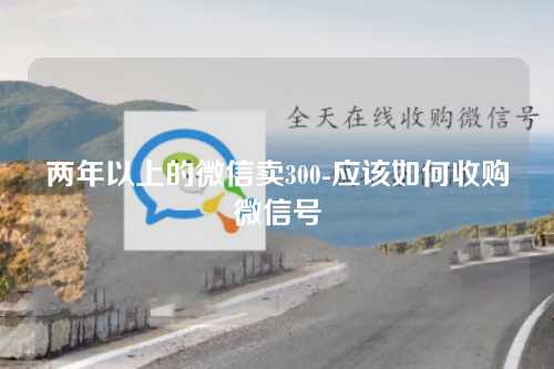 两年以上的微信卖300-应该如何收购微信号