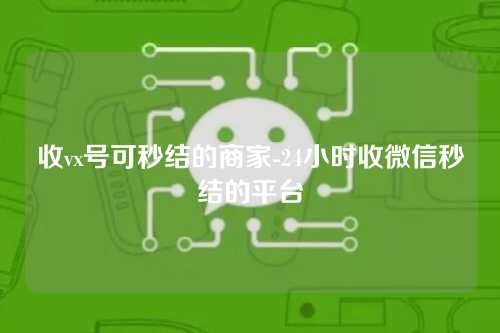 收vx号可秒结的商家-24小时收微信秒结的平台