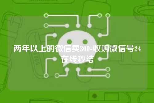 两年以上的微信卖300-收购微信号24在线秒结